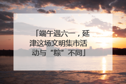 端午遇六一，延津这场文明集市活动与“粽”不同